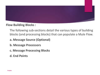 Flow Building Blocks :
The following sub-sections detail the various types of building
blocks (and processing blocks) that can populate a Mule Flow.
a. Message Source (Optional)
b. Message Processors
c. Message Processing Blocks
d. End Points
Prudhvi
 