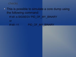This is possible to simulate a core dump using the following command:  # kill -s SIGSEGV PID_OF_MY_BINARY or # kill -11  PID_OF_MY_BINARY checks 