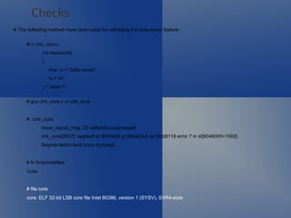    The following method have been used for validating the core dump feature : # vi chk_core.c int main(void) { char *s = "hello world"; *s = 'H'; } /* Main */ # gcc chk_core.c -o chk_core # ./chk_core show_signal_msg: 20 callbacks suppressed chk_core[2637]: segfault at 8048490 ip 080483c4 sp bfcb8118 error 7 in sf[8048000+1000] Segmentation fault (core dumped) # ls /tmp/corefiles Core # file core  core: ELF 32-bit LSB core file Intel 80386, version 1 (SYSV), SVR4-style Checks 