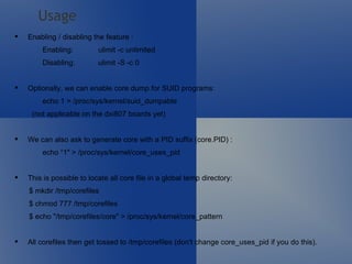Enabling / disabling the feature : Enabling: ulimit -c unlimited Disabling: ulimit -S -c 0 Optionally, we can enable core dump for SUID programs: echo 1 > /proc/sys/kernel/suid_dumpable   (not applicable on the dxi807 boards yet) We can also ask to generate core with a PID suffix (core.PID) : echo “1" > /proc/sys/kernel/core_uses_pid This is possible to locate all core file in a global temp directory:         $ mkdir /tmp/corefiles          $ chmod 777 /tmp/corefiles          $ echo "/tmp/corefiles/core" > /proc/sys/kernel/core_pattern  All corefiles then get tossed to /tmp/corefiles (don't change core_uses_pid if you do this). Usage 