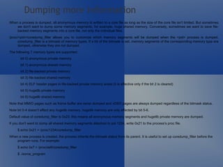 When a process is dumped, all anonymous memory is written to a core file as long as the size of the core file isn't limited. But sometimes we don't want to dump some memory segments, for example, huge shared memory. Conversely, sometimes we want to save file-backed memory segments into a core file, not only the individual files.  /proc/<pid>/coredump_filter allows you to customize which memory segments will be dumped when the <pid> process is dumped. coredump_filter is a bitmask of memory types. If a bit of the bitmask is set, memory segments of the corresponding memory type are dumped, otherwise they are not dumped. The following 7 memory types are supported:  bit 0) anonymous private memory  bit 1) anonymous shared memory  bit 2) file-backed private memory  bit 3) file-backed shared memory  bit 4) ELF header pages in file-backed private memory areas (it is effective only if the bit 2 is cleared)  bit 5) hugetlb private memory  bit 6) hugetlb shared memory  Note that MMIO pages such as frame buffer are never dumped and vDSO pages are always dumped regardless of the bitmask status.  Note bit 0-4 doesn't effect any hugetlb memory. hugetlb memory are only effected by bit 5-6.  Default value of coredump_filter is 0x23; this means all anonymous memory segments and hugetlb private memory are dumped.  If you don't want to dump all shared memory segments attached to pid 1234, write 0x21 to the process's proc file.  $ echo 0x21 > /proc/1234/coredump_filter  When a new process is created, the process inherits the bitmask status from its parent. It is useful to set up coredump_filter before the program runs. For example:  $ echo 0x7 > /proc/self/coredump_filter  $ ./some_program Dumping more information 