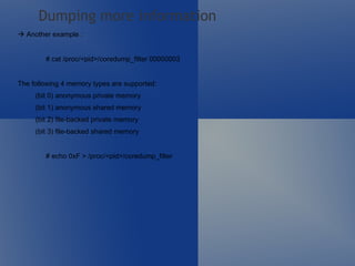    Another example : # cat /proc/<pid>/coredump_filter 00000003  The following 4 memory types are supported: (bit 0) anonymous private memory (bit 1) anonymous shared memory (bit 2) file-backed private memory (bit 3) file-backed shared memory # echo 0xF > /proc/<pid>/coredump_filter Dumping more information 