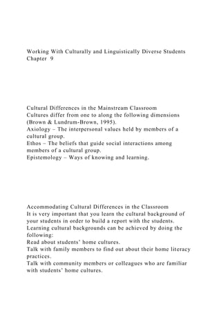 Working With Culturally and Linguistically Diverse Students
Chapter 9
Cultural Differences in the Mainstream Classroom
Cultures differ from one to along the following dimensions
(Brown & Lundrum-Brown, 1995).
Axiology – The interpersonal values held by members of a
cultural group.
Ethos – The beliefs that guide social interactions among
members of a cultural group.
Epistemology – Ways of knowing and learning.
Accommodating Cultural Differences in the Classroom
It is very important that you learn the cultural background of
your students in order to build a report with the students.
Learning cultural backgrounds can be achieved by doing the
following:
Read about students’ home cultures.
Talk with family members to find out about their home literacy
practices.
Talk with community members or colleagues who are familiar
with students’ home cultures.
 