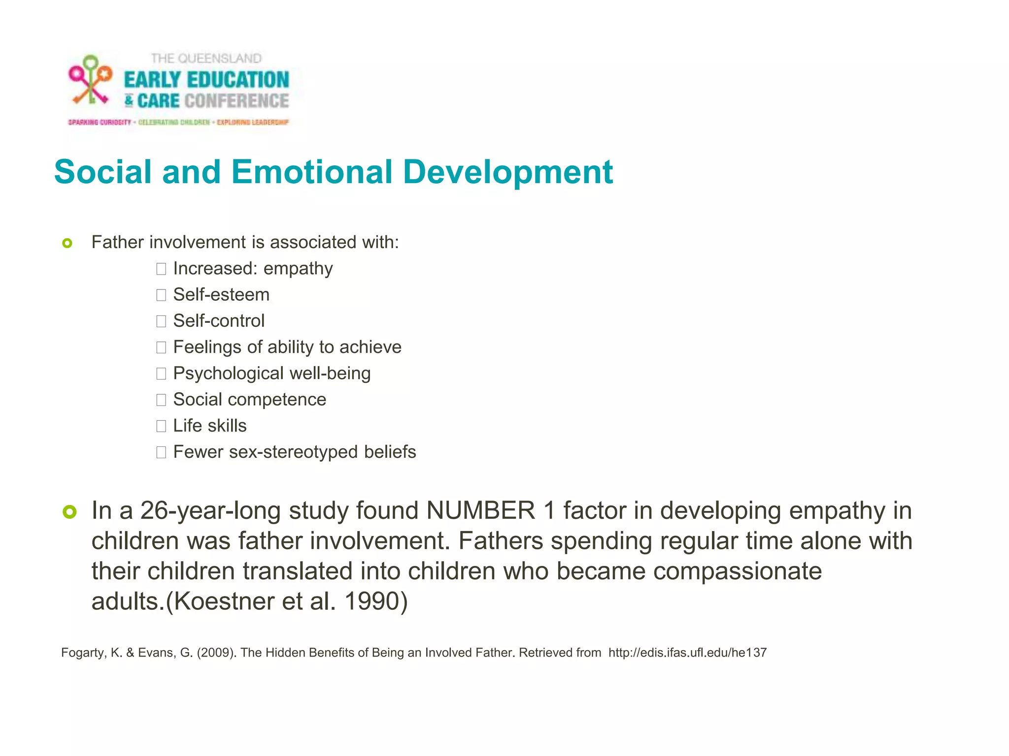 Social and Emotional Development
 Father involvement is associated with:
Increased: empathy
Self-esteem
Self-control
Feelings of ability to achieve
Psychological well-being
Social competence
Life skills
Fewer sex-stereotyped beliefs
 In a 26-year-long study found NUMBER 1 factor in developing empathy in
children was father involvement. Fathers spending regular time alone with
their children translated into children who became compassionate
adults.(Koestner et al. 1990)
Fogarty, K. & Evans, G. (2009). The Hidden Benefits of Being an Involved Father. Retrieved from http://edis.ifas.ufl.edu/he137
 