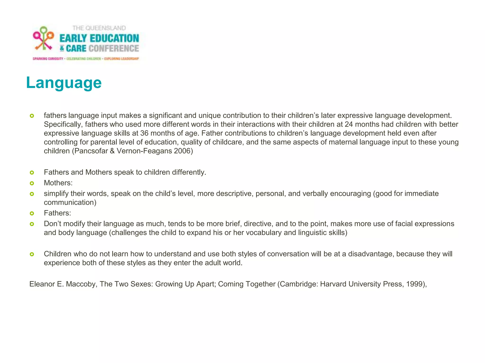 Language
 fathers language input makes a significant and unique contribution to their children’s later expressive language development.
Specifically, fathers who used more different words in their interactions with their children at 24 months had children with better
expressive language skills at 36 months of age. Father contributions to children’s language development held even after
controlling for parental level of education, quality of childcare, and the same aspects of maternal language input to these young
children (Pancsofar & Vernon-Feagans 2006)
 Fathers and Mothers speak to children differently.
 Mothers:
 simplify their words, speak on the child’s level, more descriptive, personal, and verbally encouraging (good for immediate
communication)
 Fathers:
 Don’t modify their language as much, tends to be more brief, directive, and to the point, makes more use of facial expressions
and body language (challenges the child to expand his or her vocabulary and linguistic skills)
 Children who do not learn how to understand and use both styles of conversation will be at a disadvantage, because they will
experience both of these styles as they enter the adult world.
Eleanor E. Maccoby, The Two Sexes: Growing Up Apart; Coming Together (Cambridge: Harvard University Press, 1999),
 