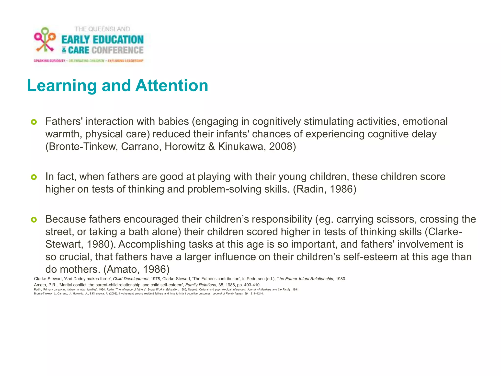 Learning and Attention
 Fathers' interaction with babies (engaging in cognitively stimulating activities, emotional
warmth, physical care) reduced their infants' chances of experiencing cognitive delay
(Bronte-Tinkew, Carrano, Horowitz & Kinukawa, 2008)
 In fact, when fathers are good at playing with their young children, these children score
higher on tests of thinking and problem-solving skills. (Radin, 1986)
 Because fathers encouraged their children’s responsibility (eg. carrying scissors, crossing the
street, or taking a bath alone) their children scored higher in tests of thinking skills (Clarke-
Stewart, 1980). Accomplishing tasks at this age is so important, and fathers' involvement is
so crucial, that fathers have a larger influence on their children's self-esteem at this age than
do mothers. (Amato, 1986)
Clarke-Stewart, 'And Daddy makes three', Child Development, 1978; Clarke-Stewart, 'The Father's contribution', in Pedersen (ed.), The Father-Infant Relationship, 1980.
Amato, P.R., 'Marital conflict, the parent-child relationship, and child self-esteem', Family Relations, 35, 1986, pp. 403-410.
Radin, 'Primary caregiving fathers in intact families', 1994; Radin, 'The influence of fathers', Social Work in Education, 1986; Nugent, 'Cultural and psychological influences', Journal of Marriage and the Family, 1991.
Bronte-Tinkew, J., Carrano, J., Horowitz, A., & Kinukawa, A. (2008). Involvement among resident fathers and links to infant cognitive outcomes. Journal of Family Issues, 29, 1211–1244.
 