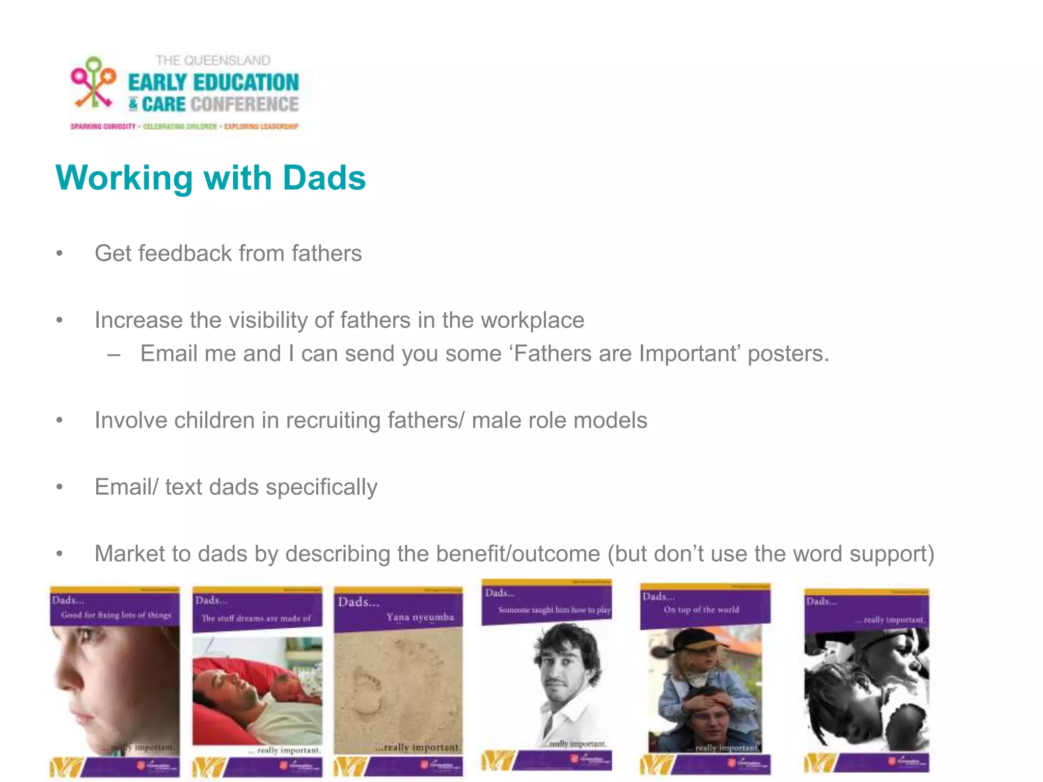 Working with Dads
• Get feedback from fathers
• Increase the visibility of fathers in the workplace
– Email me and I can send you some ‘Fathers are Important’ posters.
• Involve children in recruiting fathers/ male role models
• Email/ text dads specifically
• Market to dads by describing the benefit/outcome (but don’t use the word support)
 