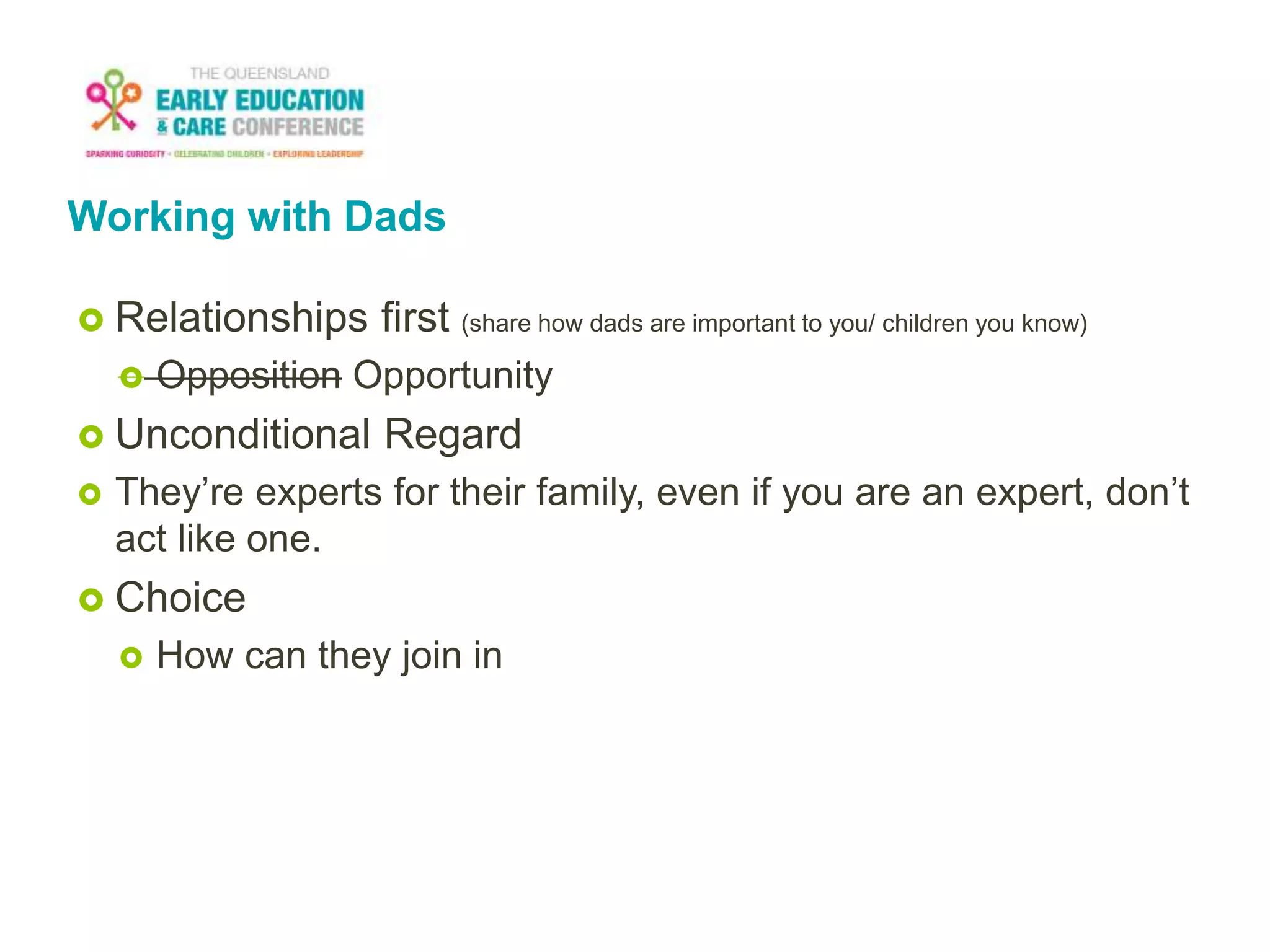 Working with Dads
 Relationships first (share how dads are important to you/ children you know)
 Opposition Opportunity
 Unconditional Regard
 They’re experts for their family, even if you are an expert, don’t
act like one.
 Choice
 How can they join in
 