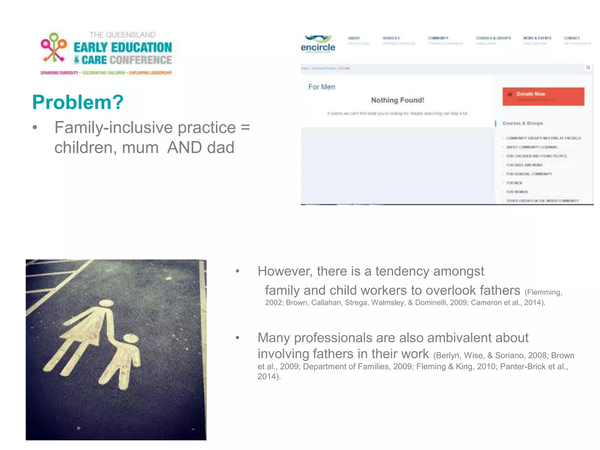 Problem?
• Family-inclusive practice =
children, mum AND dad
• However, there is a tendency amongst
family and child workers to overlook fathers (Flemming,
2002; Brown, Callahan, Strega, Walmsley, & Dominelli, 2009; Cameron et al., 2014).
• Many professionals are also ambivalent about
involving fathers in their work (Berlyn, Wise, & Soriano, 2008; Brown
et al., 2009; Department of Families, 2009; Fleming & King, 2010; Panter-Brick et al.,
2014).
 