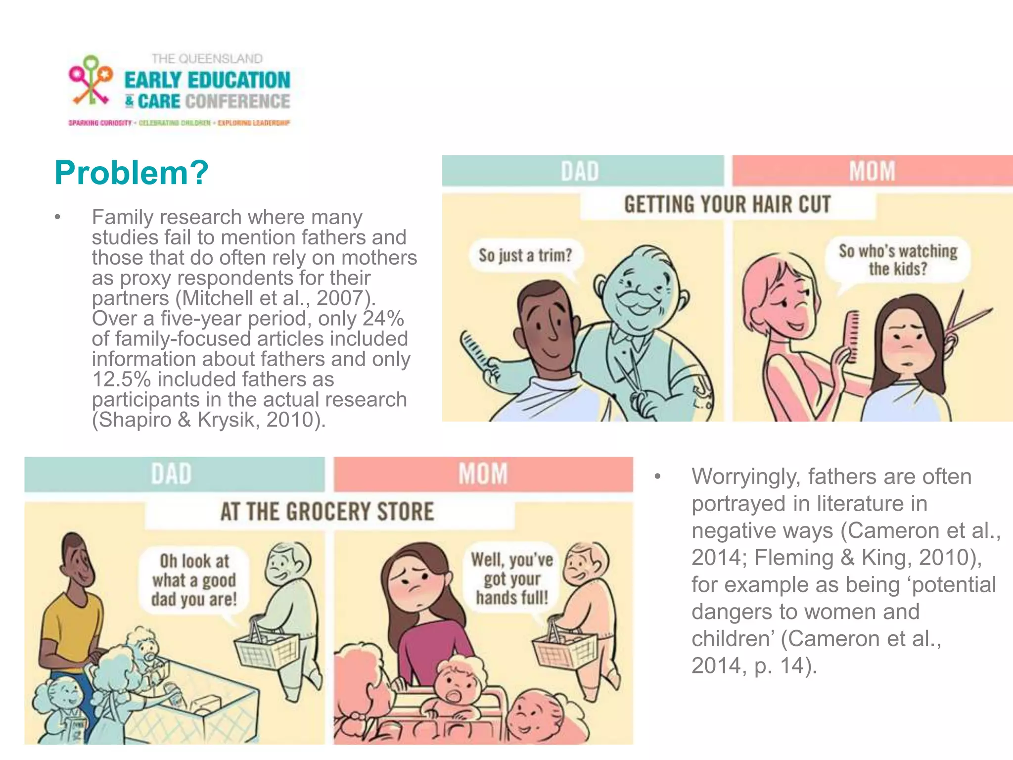 Problem?
• Family research where many
studies fail to mention fathers and
those that do often rely on mothers
as proxy respondents for their
partners (Mitchell et al., 2007).
Over a five-year period, only 24%
of family-focused articles included
information about fathers and only
12.5% included fathers as
participants in the actual research
(Shapiro & Krysik, 2010).
• Worryingly, fathers are often
portrayed in literature in
negative ways (Cameron et al.,
2014; Fleming & King, 2010),
for example as being ‘potential
dangers to women and
children’ (Cameron et al.,
2014, p. 14).
 