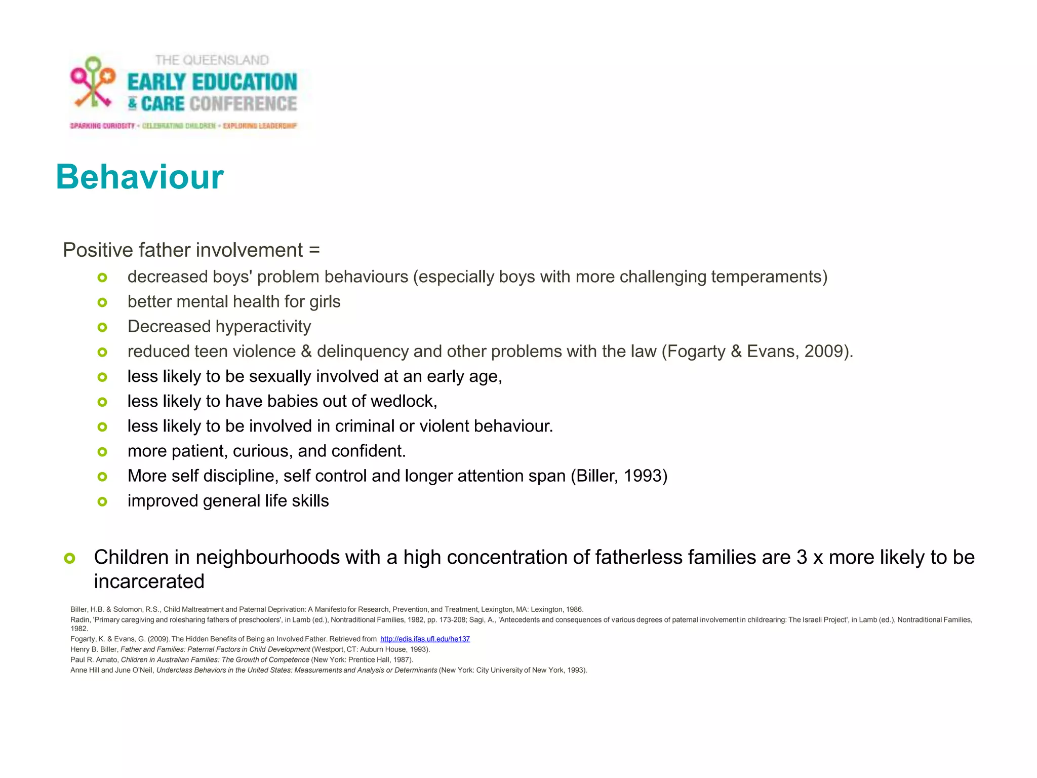 Behaviour
Positive father involvement =
 decreased boys' problem behaviours (especially boys with more challenging temperaments)
 better mental health for girls
 Decreased hyperactivity
 reduced teen violence & delinquency and other problems with the law (Fogarty & Evans, 2009).
 less likely to be sexually involved at an early age,
 less likely to have babies out of wedlock,
 less likely to be involved in criminal or violent behaviour.
 more patient, curious, and confident.
 More self discipline, self control and longer attention span (Biller, 1993)
 improved general life skills
 Children in neighbourhoods with a high concentration of fatherless families are 3 x more likely to be
incarcerated
Biller, H.B. & Solomon, R.S., Child Maltreatment and Paternal Deprivation: A Manifesto for Research, Prevention, and Treatment, Lexington, MA: Lexington, 1986.
Radin, 'Primary caregiving and rolesharing fathers of preschoolers', in Lamb (ed.), Nontraditional Families, 1982, pp. 173-208; Sagi, A., 'Antecedents and consequences of various degrees of paternal involvement in childrearing: The Israeli Project', in Lamb (ed.), Nontraditional Families,
1982.
Fogarty, K. & Evans, G. (2009).The Hidden Benefits of Being an Involved Father. Retrieved from http://edis.ifas.ufl.edu/he137
Henry B. Biller, Father and Families: Paternal Factors in Child Development (Westport, CT: Auburn House, 1993).
Paul R. Amato, Children in Australian Families: The Growth of Competence (New York: Prentice Hall, 1987).
Anne Hill and June O’Neil, Underclass Behaviors in the United States: Measurements and Analysis or Determinants (New York: City University of New York, 1993).
 