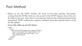 Post Method
• When we use the POST method, the array of key-value pair(the form-data),
coming from the HTML form are sent as part of the HTTP request, hence they are
invisible to the user. Also, there is no character limit for the information/data being
transmitted. POST method also supports multipart form-data upload which is used
for file upload.
• Simple HTML FORM code with POST Method
• <html>
<body>
<form action="form-handler.php" method="POST">
Name: <input type="text" name="name"> <br/>
Age: <input type="text" name="age"> <br/>
<input type="submit">
</form>
</body>
</html>
 