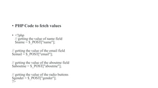 • PHP Code to fetch values
• <?php
// getting the value of name field
$name = $_POST["name"];
// getting the value of the email field
$email = $_POST["email"];
// getting the value of the aboutme field
$aboutme = $_POST["aboutme"];
// getting the value of the radio buttons
$gender = $_POST["gender"];
?>
 