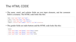 The HTML CODE
• The name, email, and website fields are text input elements, and the comment
field is a textarea. The HTML code looks like this:
• The gender fields are radio buttons and the HTML code looks like this:
 