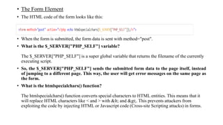 • The Form Element
• The HTML code of the form looks like this:
• When the form is submitted, the form data is sent with method="post".
• What is the $_SERVER["PHP_SELF"] variable?
The $_SERVER["PHP_SELF"] is a super global variable that returns the filename of the currently
executing script.
• So, the $_SERVER["PHP_SELF"] sends the submitted form data to the page itself, instead
of jumping to a different page. This way, the user will get error messages on the same page as
the form.
• What is the htmlspecialchars() function?
The htmlspecialchars() function converts special characters to HTML entities. This means that it
will replace HTML characters like < and > with < and >. This prevents attackers from
exploiting the code by injecting HTML or Javascript code (Cross-site Scripting attacks) in forms.
 
