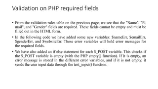 Validation on PHP required fields
• From the validation rules table on the previous page, we see that the "Name", "E-
mail", and "Gender" fields are required. These fields cannot be empty and must be
filled out in the HTML form.
• In the following code we have added some new variables: $nameErr, $emailErr,
$genderErr, and $websiteErr. These error variables will hold error messages for
the required fields.
• We have also added an if else statement for each $_POST variable. This checks if
the $_POST variable is empty (with the PHP empty() function). If it is empty, an
error message is stored in the different error variables, and if it is not empty, it
sends the user input data through the test_input() function:
 