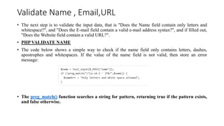 Validate Name , Email,URL
• The next step is to validate the input data, that is "Does the Name field contain only letters and
whitespace?", and "Does the E-mail field contain a valid e-mail address syntax?", and if filled out,
"Does the Website field contain a valid URL?".
• PHP VALIDATE NAME
• The code below shows a simple way to check if the name field only contains letters, dashes,
apostrophes and whitespaces. If the value of the name field is not valid, then store an error
message:
• The preg_match() function searches a string for pattern, returning true if the pattern exists,
and false otherwise.
 