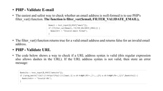 • PHP - Validate E-mail
• The easiest and safest way to check whether an email address is well-formed is to use PHP's
filter_var() function. The function is filter_var($email, FILTER_VALIDATE_EMAIL),
• The filter_var() function returns true for a valid email address and returns false for an invalid email
address.
• PHP - Validate URL
• The code below shows a way to check if a URL address syntax is valid (this regular expression
also allows dashes in the URL). If the URL address syntax is not valid, then store an error
message:
 