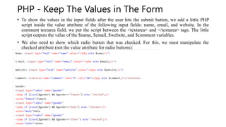 PHP - Keep The Values in The Form
• To show the values in the input fields after the user hits the submit button, we add a little PHP
script inside the value attribute of the following input fields: name, email, and website. In the
comment textarea field, we put the script between the <textarea> and </textarea> tags. The little
script outputs the value of the $name, $email, $website, and $comment variables.
• We also need to show which radio button that was checked. For this, we must manipulate the
checked attribute (not the value attribute for radio buttons):
 