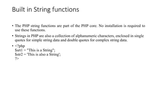 Built in String functions
• The PHP string functions are part of the PHP core. No installation is required to
use these functions.
• Strings in PHP are also a collection of alphanumeric characters, enclosed in single
quotes for simple string data and double quotes for complex string data.
• <?php
$srt1 = "This is a String";
$str2 = 'This is also a String';
?>
 