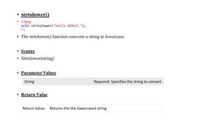 • strtolower()
• <?php
echo strtolower("Hello WORLD.");
?>
• The strtolower() function converts a string to lowercase.
• Syntax
• Strtolower(string)
• Parameter Values
• Return Value
String Required. Specifies the string to convert
Return Value: Returns the the lowercased string
 