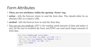 Form Attributes
• There are two attributes within the opening <form> tag:
• action - tells the browser where to send the form data. This should either be an
absolute URL or a relative URL.
• method - tells the browser how to send the form data.
• You can use two methods: GET is for sending small amounts of data and makes it
easy for the user to resubmit the form, and POST can send much larger amounts of
form data.
 