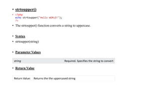 • strtoupper()
• <?php
echo strtoupper("Hello WORLD!");
?>
• The strtoupper() function converts a string to uppercase.
• Syntax
• strtoupper(string)
• Parameter Values
• Return Value
string Required. Specifies the string to convert
Return Value: Returns the the uppercased string
 