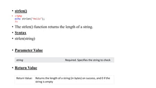 • strlen()
• <?php
echo strlen("Hello");
?>
• The strlen() function returns the length of a string.
• Syntax
• strlen(string)
• Parameter Value
• Return Value
string Required. Specifies the string to check
Return Value: Returns the length of a string (in bytes) on success, and 0 if the
string is empty
 