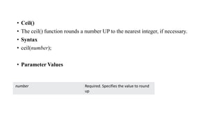 • Ceil()
• The ceil() function rounds a number UP to the nearest integer, if necessary.
• Syntax
• ceil(number);
• Parameter Values
number Required. Specifies the value to round
up
 