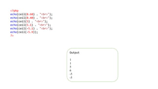 <?php
echo(ceil(0.60) . "<br>");
echo(ceil(0.40) . "<br>");
echo(ceil(5) . "<br>");
echo(ceil(5.1) . "<br>");
echo(ceil(-5.1) . "<br>");
echo(ceil(-5.9));
?>
Output
1
1
5
6
-5
-5
 