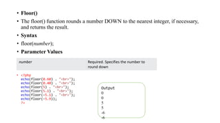 • Floor()
• The floor() function rounds a number DOWN to the nearest integer, if necessary,
and returns the result.
• Syntax
• floor(number);
• Parameter Values
• <?php
echo(floor(0.60) . "<br>");
echo(floor(0.40) . "<br>");
echo(floor(5) . "<br>");
echo(floor(5.1) . "<br>");
echo(floor(-5.1) . "<br>");
echo(floor(-5.9));
?>
number Required. Specifies the number to
round down
Output
0
0
5
5
-6
-6
 