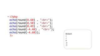 • <?php
echo(round(0.60) . "<br>");
echo(round(0.50) . "<br>");
echo(round(0.49) . "<br>");
echo(round(-4.40) . "<br>");
echo(round(-4.60));
?>
Output
1
1
0
-4
-5
 