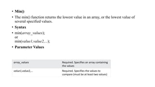 • Min()
• The min() function returns the lowest value in an array, or the lowest value of
several specified values.
• Syntax
• min(array_values);
or
min(value1,value2,...);
• Parameter Values
array_values Required. Specifies an array containing
the values
value1,value2,... Required. Specifies the values to
compare (must be at least two values)
 