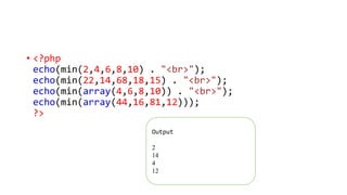 • <?php
echo(min(2,4,6,8,10) . "<br>");
echo(min(22,14,68,18,15) . "<br>");
echo(min(array(4,6,8,10)) . "<br>");
echo(min(array(44,16,81,12)));
?>
Output
2
14
4
12
 