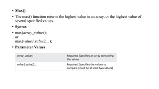 • Max()
• The max() function returns the highest value in an array, or the highest value of
several specified values.
• Syntax
• max(array_values);
or
max(value1,value2,...);
• Parameter Values
array_values Required. Specifies an array containing
the values
value1,value2,... Required. Specifies the values to
compare (must be at least two values)
 