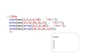 • <?php
echo(max(2,4,6,8,10) . "<br>");
echo(max(22,14,68,18,15) . "<br>");
echo(max(array(4,6,8,10)) . "<br>");
echo(max(array(44,16,81,12)));
?>
Output
10
68
10
81
 
