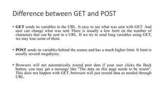 Difference between GET and POST
• GET sends its variables in the URL. It easy to see what was sent with GET. And
user can change what was sent There is usually a low limit on the number of
characters that can be sent in a URL. If we try to send long variables using GET,
we may lose some of them.
• POST sends its variables behind the scenes and has a much higher limit. It limit is
usually several megabytes.
• Browsers will not automatically resend post data if your user clicks the Back
button, you may get a message like "The data on this page needs to be resent".
This does not happen with GET, browsers will just resend data as needed through
URL.
 