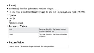 • Rand()
• The rand() function generates a random integer.
• If you want a random integer between 10 and 100 (inclusive), use rand (10,100).
• Syntax
• rand();
or
rand(min,max);
• Parameter Values
• Return Value
min Optional. Specifies the lowest number
to return. Default is 0
max Optional. Specifies the highest number
to return
Return Value: A random integer between min (or 0) and max
 