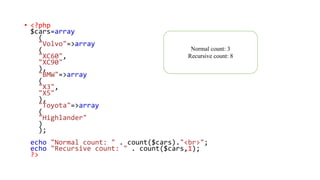 • <?php
$cars=array
(
"Volvo"=>array
(
"XC60",
"XC90"
),
"BMW"=>array
(
"X3",
"X5"
),
"Toyota"=>array
(
"Highlander"
)
);
echo "Normal count: " . count($cars)."<br>";
echo "Recursive count: " . count($cars,1);
?>
Normal count: 3
Recursive count: 8
 