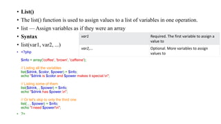 • List()
• The list() function is used to assign values to a list of variables in one operation.
• list — Assign variables as if they were an array
• Syntax
• list(var1, var2, ...)
• <?php
$info = array('coffee', 'brown', 'caffeine');
// Listing all the variables
list($drink, $color, $power) = $info;
echo "$drink is $color and $power makes it special.n";
// Listing some of them
list($drink, , $power) = $info;
echo "$drink has $power.n";
// Or let's skip to only the third one
list( , , $power) = $info;
echo "I need $power!n";
• ?>
var1 Required. The first variable to assign a
value to
var2,... Optional. More variables to assign
values to
 