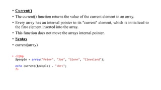• Current()
• The current() function returns the value of the current element in an array.
• Every array has an internal pointer to its "current" element, which is initialized to
the first element inserted into the array.
• This function does not move the arrays internal pointer.
• Syntax
• current(array)
• <?php
$people = array("Peter", "Joe", "Glenn", "Cleveland");
echo current($people) . "<br>";
?>
 