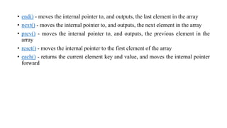 • end() - moves the internal pointer to, and outputs, the last element in the array
• next() - moves the internal pointer to, and outputs, the next element in the array
• prev() - moves the internal pointer to, and outputs, the previous element in the
array
• reset() - moves the internal pointer to the first element of the array
• each() - returns the current element key and value, and moves the internal pointer
forward
 