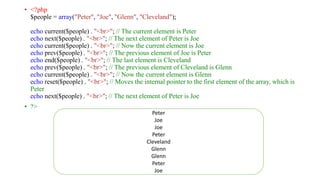 • <?php
$people = array("Peter", "Joe", "Glenn", "Cleveland");
echo current($people) . "<br>"; // The current element is Peter
echo next($people) . "<br>"; // The next element of Peter is Joe
echo current($people) . "<br>"; // Now the current element is Joe
echo prev($people) . "<br>"; // The previous element of Joe is Peter
echo end($people) . "<br>"; // The last element is Cleveland
echo prev($people) . "<br>"; // The previous element of Cleveland is Glenn
echo current($people) . "<br>"; // Now the current element is Glenn
echo reset($people) . "<br>"; // Moves the internal pointer to the first element of the array, which is
Peter
echo next($people) . "<br>"; // The next element of Peter is Joe
• ?>
Peter
Joe
Joe
Peter
Cleveland
Glenn
Glenn
Peter
Joe
 