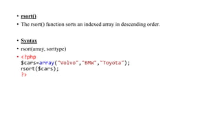• rsort()
• The rsort() function sorts an indexed array in descending order.
• Syntax
• rsort(array, sorttype)
• <?php
$cars=array("Volvo","BMW","Toyota");
rsort($cars);
?>
 