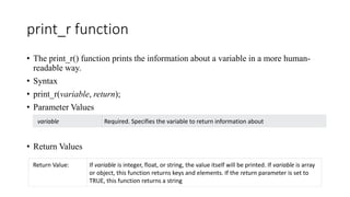print_r function
• The print_r() function prints the information about a variable in a more human-
readable way.
• Syntax
• print_r(variable, return);
• Parameter Values
• Return Values
variable Required. Specifies the variable to return information about
Return Value: If variable is integer, float, or string, the value itself will be printed. If variable is array
or object, this function returns keys and elements. If the return parameter is set to
TRUE, this function returns a string
 