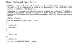 User Defined Functions
• PHP has a large number of built-in functions such as mathematical, string, date, array
functions etc. It is also possible to define a function as per specific requirement. Such
function is called user defined function.
• A function is a reusable block of statements that performs a specific task. This block is
defined with function keyword and is given a name that starts with an alphabet or
underscore. This function may be called from anywhere within the program any number
of times.
• //define a function
• function myfunction($arg1, $arg2, ... $argn)
• {
• statement1;
• statement2;
• ..
• ..
• return $val;
• }
• //call function
• $ret=myfunction($arg1, $arg2, ... $argn);
 