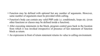 • Function may be defined with optional but any number of arguments. However,
same number of arguments must be provided while calling.
• Function's body can contain any valid PHP code i.e. conditionals, loops etc. (even
other functions or classes may be defined inside a function).
• After executing statements in the block, program control goes back to the location
from which it was invoked irrespective of presence of last statement of function
block as return.
• An expression in front of return statement returns its value to calling environment.
 