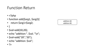 Function Return
• <?php
• function add($arg1, $arg2){
• return $arg1+$arg2;
• }
• $val=add(10,20);
• echo "addition:". $val. "n";
• $val=add(“20","20");
• echo "addition: $val";
• ?>
addition:30
addition:40
 