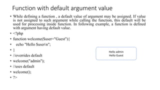 Function with default argument value
• While defining a function , a default value of argument may be assigned. If value
is not assigned to such argument while calling the function, this default will be
used for processing inside function. In following example, a function is defined
with argument having default value.
• <?php
• function welcome($user="Guest"){
• echo "Hello $usern";
• }
• //overrides default
• welcome("admin");
• //uses default
• welcome();
• ?>
Hello admin
Hello Guest
 