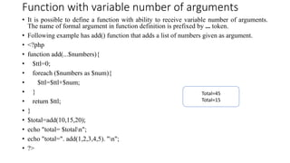 Function with variable number of arguments
• It is possible to define a function with ability to receive variable number of arguments.
The name of formal argument in function definition is prefixed by ... token.
• Following example has add() function that adds a list of numbers given as argument.
• <?php
• function add(...$numbers){
• $ttl=0;
• foreach ($numbers as $num){
• $ttl=$ttl+$num;
• }
• return $ttl;
• }
• $total=add(10,15,20);
• echo "total= $totaln";
• echo "total=". add(1,2,3,4,5). "n";
• ?>
Total=45
Total=15
 